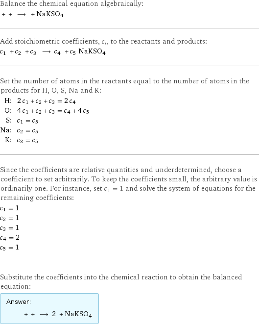 Balance the chemical equation algebraically:  + + ⟶ + NaKSO4 Add stoichiometric coefficients, c_i, to the reactants and products: c_1 + c_2 + c_3 ⟶ c_4 + c_5 NaKSO4 Set the number of atoms in the reactants equal to the number of atoms in the products for H, O, S, Na and K: H: | 2 c_1 + c_2 + c_3 = 2 c_4 O: | 4 c_1 + c_2 + c_3 = c_4 + 4 c_5 S: | c_1 = c_5 Na: | c_2 = c_5 K: | c_3 = c_5 Since the coefficients are relative quantities and underdetermined, choose a coefficient to set arbitrarily. To keep the coefficients small, the arbitrary value is ordinarily one. For instance, set c_1 = 1 and solve the system of equations for the remaining coefficients: c_1 = 1 c_2 = 1 c_3 = 1 c_4 = 2 c_5 = 1 Substitute the coefficients into the chemical reaction to obtain the balanced equation: Answer: |   | + + ⟶ 2 + NaKSO4