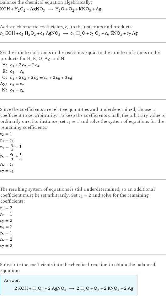 Balance the chemical equation algebraically: KOH + H_2O_2 + AgNO_3 ⟶ H_2O + O_2 + KNO_3 + Ag Add stoichiometric coefficients, c_i, to the reactants and products: c_1 KOH + c_2 H_2O_2 + c_3 AgNO_3 ⟶ c_4 H_2O + c_5 O_2 + c_6 KNO_3 + c_7 Ag Set the number of atoms in the reactants equal to the number of atoms in the products for H, K, O, Ag and N: H: | c_1 + 2 c_2 = 2 c_4 K: | c_1 = c_6 O: | c_1 + 2 c_2 + 3 c_3 = c_4 + 2 c_5 + 3 c_6 Ag: | c_3 = c_7 N: | c_3 = c_6 Since the coefficients are relative quantities and underdetermined, choose a coefficient to set arbitrarily. To keep the coefficients small, the arbitrary value is ordinarily one. For instance, set c_2 = 1 and solve the system of equations for the remaining coefficients: c_2 = 1 c_3 = c_1 c_4 = c_1/2 + 1 c_5 = c_1/4 + 1/2 c_6 = c_1 c_7 = c_1 The resulting system of equations is still underdetermined, so an additional coefficient must be set arbitrarily. Set c_1 = 2 and solve for the remaining coefficients: c_1 = 2 c_2 = 1 c_3 = 2 c_4 = 2 c_5 = 1 c_6 = 2 c_7 = 2 Substitute the coefficients into the chemical reaction to obtain the balanced equation: Answer: |   | 2 KOH + H_2O_2 + 2 AgNO_3 ⟶ 2 H_2O + O_2 + 2 KNO_3 + 2 Ag