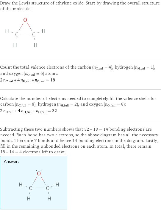 Draw the Lewis structure of ethylene oxide. Start by drawing the overall structure of the molecule:  Count the total valence electrons of the carbon (n_C, val = 4), hydrogen (n_H, val = 1), and oxygen (n_O, val = 6) atoms: 2 n_C, val + 4 n_H, val + n_O, val = 18 Calculate the number of electrons needed to completely fill the valence shells for carbon (n_C, full = 8), hydrogen (n_H, full = 2), and oxygen (n_O, full = 8): 2 n_C, full + 4 n_H, full + n_O, full = 32 Subtracting these two numbers shows that 32 - 18 = 14 bonding electrons are needed. Each bond has two electrons, so the above diagram has all the necessary bonds. There are 7 bonds and hence 14 bonding electrons in the diagram. Lastly, fill in the remaining unbonded electrons on each atom. In total, there remain 18 - 14 = 4 electrons left to draw: Answer: |   | 