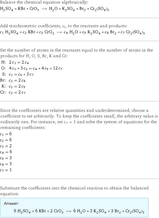 Balance the chemical equation algebraically: H_2SO_4 + KBr + CrO_3 ⟶ H_2O + K_2SO_4 + Br_2 + Cr_2(SO_4)_3 Add stoichiometric coefficients, c_i, to the reactants and products: c_1 H_2SO_4 + c_2 KBr + c_3 CrO_3 ⟶ c_4 H_2O + c_5 K_2SO_4 + c_6 Br_2 + c_7 Cr_2(SO_4)_3 Set the number of atoms in the reactants equal to the number of atoms in the products for H, O, S, Br, K and Cr: H: | 2 c_1 = 2 c_4 O: | 4 c_1 + 3 c_3 = c_4 + 4 c_5 + 12 c_7 S: | c_1 = c_5 + 3 c_7 Br: | c_2 = 2 c_6 K: | c_2 = 2 c_5 Cr: | c_3 = 2 c_7 Since the coefficients are relative quantities and underdetermined, choose a coefficient to set arbitrarily. To keep the coefficients small, the arbitrary value is ordinarily one. For instance, set c_7 = 1 and solve the system of equations for the remaining coefficients: c_1 = 6 c_2 = 6 c_3 = 2 c_4 = 6 c_5 = 3 c_6 = 3 c_7 = 1 Substitute the coefficients into the chemical reaction to obtain the balanced equation: Answer: |   | 6 H_2SO_4 + 6 KBr + 2 CrO_3 ⟶ 6 H_2O + 3 K_2SO_4 + 3 Br_2 + Cr_2(SO_4)_3