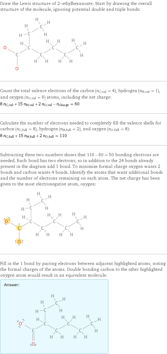 Draw the Lewis structure of 2-ethylhexanoate. Start by drawing the overall structure of the molecule, ignoring potential double and triple bonds:  Count the total valence electrons of the carbon (n_C, val = 4), hydrogen (n_H, val = 1), and oxygen (n_O, val = 6) atoms, including the net charge: 8 n_C, val + 15 n_H, val + 2 n_O, val - n_charge = 60 Calculate the number of electrons needed to completely fill the valence shells for carbon (n_C, full = 8), hydrogen (n_H, full = 2), and oxygen (n_O, full = 8): 8 n_C, full + 15 n_H, full + 2 n_O, full = 110 Subtracting these two numbers shows that 110 - 60 = 50 bonding electrons are needed. Each bond has two electrons, so in addition to the 24 bonds already present in the diagram add 1 bond. To minimize formal charge oxygen wants 2 bonds and carbon wants 4 bonds. Identify the atoms that want additional bonds and the number of electrons remaining on each atom. The net charge has been given to the most electronegative atom, oxygen:  Fill in the 1 bond by pairing electrons between adjacent highlighted atoms, noting the formal charges of the atoms. Double bonding carbon to the other highlighted oxygen atom would result in an equivalent molecule: Answer: |   | 