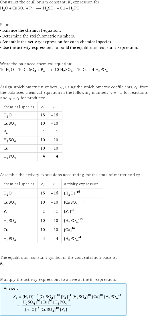 Construct the equilibrium constant, K, expression for: H_2O + CuSO_4 + P_4 ⟶ H_2SO_4 + Cu + H_3PO_4 Plan: • Balance the chemical equation. • Determine the stoichiometric numbers. • Assemble the activity expression for each chemical species. • Use the activity expressions to build the equilibrium constant expression. Write the balanced chemical equation: 16 H_2O + 10 CuSO_4 + P_4 ⟶ 10 H_2SO_4 + 10 Cu + 4 H_3PO_4 Assign stoichiometric numbers, ν_i, using the stoichiometric coefficients, c_i, from the balanced chemical equation in the following manner: ν_i = -c_i for reactants and ν_i = c_i for products: chemical species | c_i | ν_i H_2O | 16 | -16 CuSO_4 | 10 | -10 P_4 | 1 | -1 H_2SO_4 | 10 | 10 Cu | 10 | 10 H_3PO_4 | 4 | 4 Assemble the activity expressions accounting for the state of matter and ν_i: chemical species | c_i | ν_i | activity expression H_2O | 16 | -16 | ([H2O])^(-16) CuSO_4 | 10 | -10 | ([CuSO4])^(-10) P_4 | 1 | -1 | ([P4])^(-1) H_2SO_4 | 10 | 10 | ([H2SO4])^10 Cu | 10 | 10 | ([Cu])^10 H_3PO_4 | 4 | 4 | ([H3PO4])^4 The equilibrium constant symbol in the concentration basis is: K_c Mulitply the activity expressions to arrive at the K_c expression: Answer: |   | K_c = ([H2O])^(-16) ([CuSO4])^(-10) ([P4])^(-1) ([H2SO4])^10 ([Cu])^10 ([H3PO4])^4 = (([H2SO4])^10 ([Cu])^10 ([H3PO4])^4)/(([H2O])^16 ([CuSO4])^10 [P4])