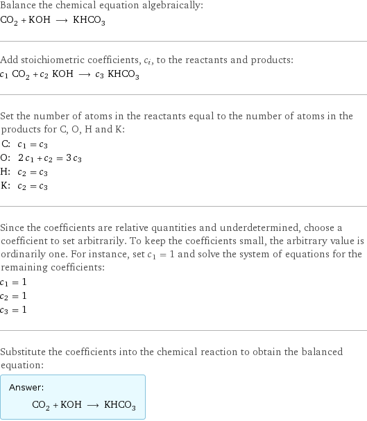 Balance the chemical equation algebraically: CO_2 + KOH ⟶ KHCO_3 Add stoichiometric coefficients, c_i, to the reactants and products: c_1 CO_2 + c_2 KOH ⟶ c_3 KHCO_3 Set the number of atoms in the reactants equal to the number of atoms in the products for C, O, H and K: C: | c_1 = c_3 O: | 2 c_1 + c_2 = 3 c_3 H: | c_2 = c_3 K: | c_2 = c_3 Since the coefficients are relative quantities and underdetermined, choose a coefficient to set arbitrarily. To keep the coefficients small, the arbitrary value is ordinarily one. For instance, set c_1 = 1 and solve the system of equations for the remaining coefficients: c_1 = 1 c_2 = 1 c_3 = 1 Substitute the coefficients into the chemical reaction to obtain the balanced equation: Answer: |   | CO_2 + KOH ⟶ KHCO_3