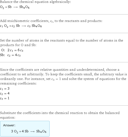 Balance the chemical equation algebraically: O_2 + Sb ⟶ Sb4O6 Add stoichiometric coefficients, c_i, to the reactants and products: c_1 O_2 + c_2 Sb ⟶ c_3 Sb4O6 Set the number of atoms in the reactants equal to the number of atoms in the products for O and Sb: O: | 2 c_1 = 6 c_3 Sb: | c_2 = 4 c_3 Since the coefficients are relative quantities and underdetermined, choose a coefficient to set arbitrarily. To keep the coefficients small, the arbitrary value is ordinarily one. For instance, set c_3 = 1 and solve the system of equations for the remaining coefficients: c_1 = 3 c_2 = 4 c_3 = 1 Substitute the coefficients into the chemical reaction to obtain the balanced equation: Answer: |   | 3 O_2 + 4 Sb ⟶ Sb4O6