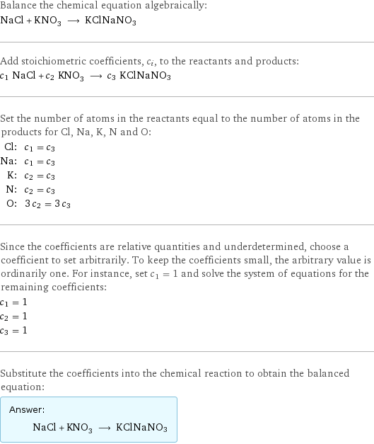 Balance the chemical equation algebraically: NaCl + KNO_3 ⟶ KClNaNO3 Add stoichiometric coefficients, c_i, to the reactants and products: c_1 NaCl + c_2 KNO_3 ⟶ c_3 KClNaNO3 Set the number of atoms in the reactants equal to the number of atoms in the products for Cl, Na, K, N and O: Cl: | c_1 = c_3 Na: | c_1 = c_3 K: | c_2 = c_3 N: | c_2 = c_3 O: | 3 c_2 = 3 c_3 Since the coefficients are relative quantities and underdetermined, choose a coefficient to set arbitrarily. To keep the coefficients small, the arbitrary value is ordinarily one. For instance, set c_1 = 1 and solve the system of equations for the remaining coefficients: c_1 = 1 c_2 = 1 c_3 = 1 Substitute the coefficients into the chemical reaction to obtain the balanced equation: Answer: |   | NaCl + KNO_3 ⟶ KClNaNO3