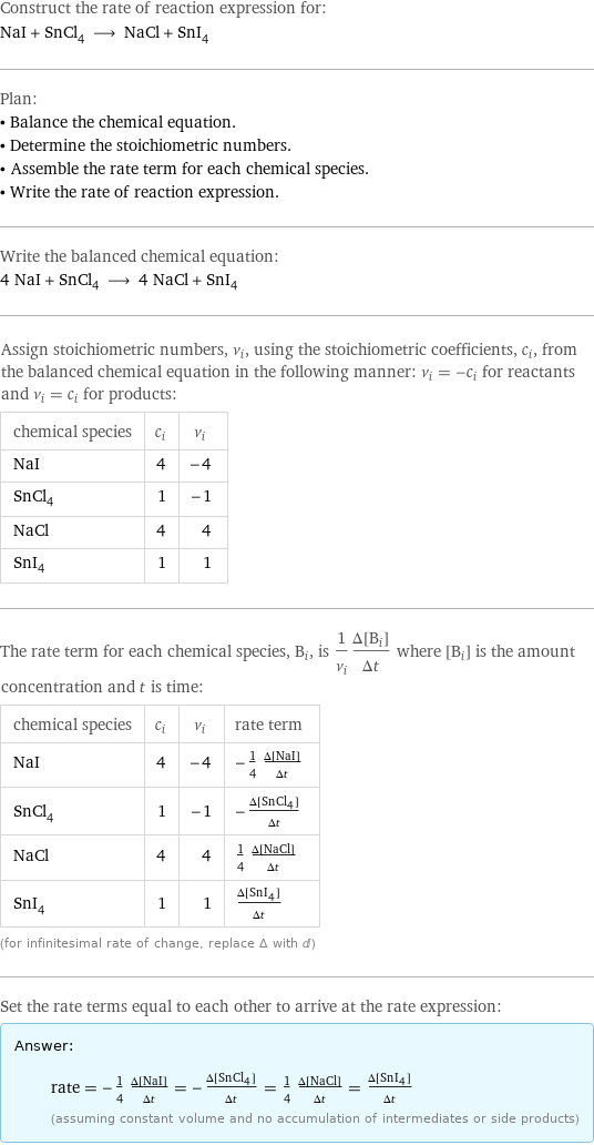 Construct the rate of reaction expression for: NaI + SnCl_4 ⟶ NaCl + SnI_4 Plan: • Balance the chemical equation. • Determine the stoichiometric numbers. • Assemble the rate term for each chemical species. • Write the rate of reaction expression. Write the balanced chemical equation: 4 NaI + SnCl_4 ⟶ 4 NaCl + SnI_4 Assign stoichiometric numbers, ν_i, using the stoichiometric coefficients, c_i, from the balanced chemical equation in the following manner: ν_i = -c_i for reactants and ν_i = c_i for products: chemical species | c_i | ν_i NaI | 4 | -4 SnCl_4 | 1 | -1 NaCl | 4 | 4 SnI_4 | 1 | 1 The rate term for each chemical species, B_i, is 1/ν_i(Δ[B_i])/(Δt) where [B_i] is the amount concentration and t is time: chemical species | c_i | ν_i | rate term NaI | 4 | -4 | -1/4 (Δ[NaI])/(Δt) SnCl_4 | 1 | -1 | -(Δ[SnCl4])/(Δt) NaCl | 4 | 4 | 1/4 (Δ[NaCl])/(Δt) SnI_4 | 1 | 1 | (Δ[SnI4])/(Δt) (for infinitesimal rate of change, replace Δ with d) Set the rate terms equal to each other to arrive at the rate expression: Answer: |   | rate = -1/4 (Δ[NaI])/(Δt) = -(Δ[SnCl4])/(Δt) = 1/4 (Δ[NaCl])/(Δt) = (Δ[SnI4])/(Δt) (assuming constant volume and no accumulation of intermediates or side products)