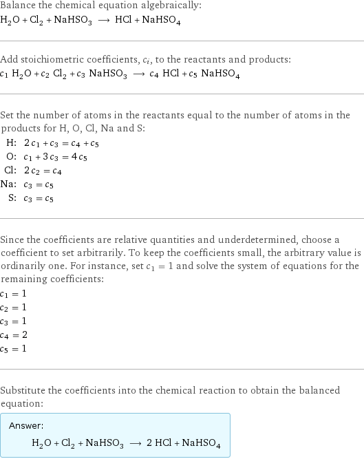 Balance the chemical equation algebraically: H_2O + Cl_2 + NaHSO_3 ⟶ HCl + NaHSO_4 Add stoichiometric coefficients, c_i, to the reactants and products: c_1 H_2O + c_2 Cl_2 + c_3 NaHSO_3 ⟶ c_4 HCl + c_5 NaHSO_4 Set the number of atoms in the reactants equal to the number of atoms in the products for H, O, Cl, Na and S: H: | 2 c_1 + c_3 = c_4 + c_5 O: | c_1 + 3 c_3 = 4 c_5 Cl: | 2 c_2 = c_4 Na: | c_3 = c_5 S: | c_3 = c_5 Since the coefficients are relative quantities and underdetermined, choose a coefficient to set arbitrarily. To keep the coefficients small, the arbitrary value is ordinarily one. For instance, set c_1 = 1 and solve the system of equations for the remaining coefficients: c_1 = 1 c_2 = 1 c_3 = 1 c_4 = 2 c_5 = 1 Substitute the coefficients into the chemical reaction to obtain the balanced equation: Answer: |   | H_2O + Cl_2 + NaHSO_3 ⟶ 2 HCl + NaHSO_4