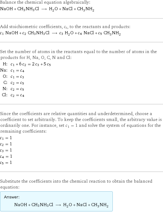 Balance the chemical equation algebraically: NaOH + CH3NH3Cl ⟶ H_2O + NaCl + CH_3NH_2 Add stoichiometric coefficients, c_i, to the reactants and products: c_1 NaOH + c_2 CH3NH3Cl ⟶ c_3 H_2O + c_4 NaCl + c_5 CH_3NH_2 Set the number of atoms in the reactants equal to the number of atoms in the products for H, Na, O, C, N and Cl: H: | c_1 + 6 c_2 = 2 c_3 + 5 c_5 Na: | c_1 = c_4 O: | c_1 = c_3 C: | c_2 = c_5 N: | c_2 = c_5 Cl: | c_2 = c_4 Since the coefficients are relative quantities and underdetermined, choose a coefficient to set arbitrarily. To keep the coefficients small, the arbitrary value is ordinarily one. For instance, set c_1 = 1 and solve the system of equations for the remaining coefficients: c_1 = 1 c_2 = 1 c_3 = 1 c_4 = 1 c_5 = 1 Substitute the coefficients into the chemical reaction to obtain the balanced equation: Answer: |   | NaOH + CH3NH3Cl ⟶ H_2O + NaCl + CH_3NH_2