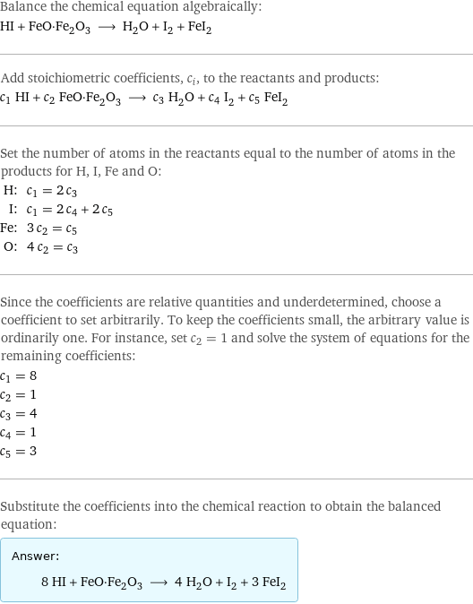 Balance the chemical equation algebraically: HI + FeO·Fe_2O_3 ⟶ H_2O + I_2 + FeI_2 Add stoichiometric coefficients, c_i, to the reactants and products: c_1 HI + c_2 FeO·Fe_2O_3 ⟶ c_3 H_2O + c_4 I_2 + c_5 FeI_2 Set the number of atoms in the reactants equal to the number of atoms in the products for H, I, Fe and O: H: | c_1 = 2 c_3 I: | c_1 = 2 c_4 + 2 c_5 Fe: | 3 c_2 = c_5 O: | 4 c_2 = c_3 Since the coefficients are relative quantities and underdetermined, choose a coefficient to set arbitrarily. To keep the coefficients small, the arbitrary value is ordinarily one. For instance, set c_2 = 1 and solve the system of equations for the remaining coefficients: c_1 = 8 c_2 = 1 c_3 = 4 c_4 = 1 c_5 = 3 Substitute the coefficients into the chemical reaction to obtain the balanced equation: Answer: |   | 8 HI + FeO·Fe_2O_3 ⟶ 4 H_2O + I_2 + 3 FeI_2