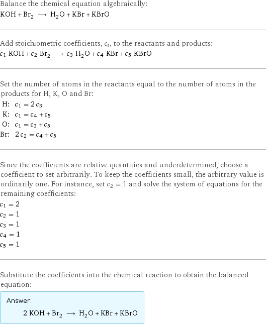 Balance the chemical equation algebraically: KOH + Br_2 ⟶ H_2O + KBr + KBrO Add stoichiometric coefficients, c_i, to the reactants and products: c_1 KOH + c_2 Br_2 ⟶ c_3 H_2O + c_4 KBr + c_5 KBrO Set the number of atoms in the reactants equal to the number of atoms in the products for H, K, O and Br: H: | c_1 = 2 c_3 K: | c_1 = c_4 + c_5 O: | c_1 = c_3 + c_5 Br: | 2 c_2 = c_4 + c_5 Since the coefficients are relative quantities and underdetermined, choose a coefficient to set arbitrarily. To keep the coefficients small, the arbitrary value is ordinarily one. For instance, set c_2 = 1 and solve the system of equations for the remaining coefficients: c_1 = 2 c_2 = 1 c_3 = 1 c_4 = 1 c_5 = 1 Substitute the coefficients into the chemical reaction to obtain the balanced equation: Answer: |   | 2 KOH + Br_2 ⟶ H_2O + KBr + KBrO