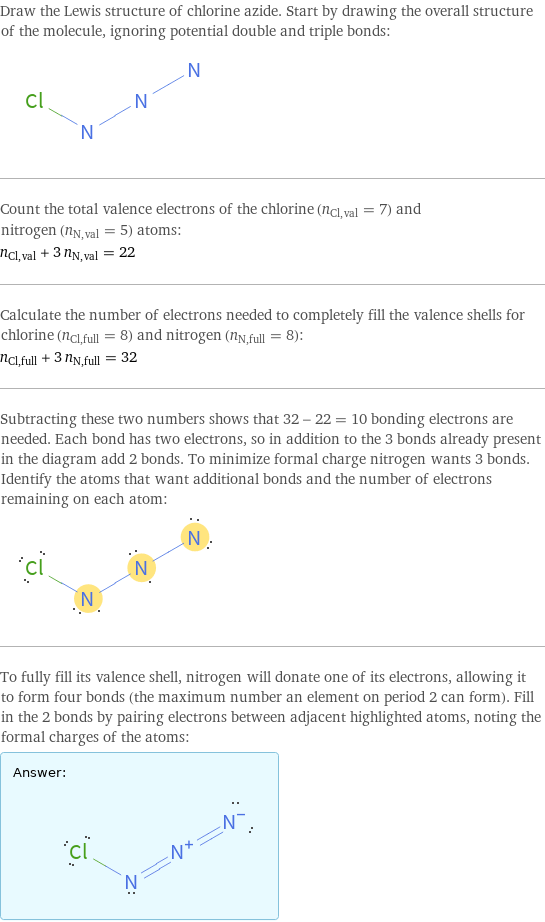 Draw the Lewis structure of chlorine azide. Start by drawing the overall structure of the molecule, ignoring potential double and triple bonds:  Count the total valence electrons of the chlorine (n_Cl, val = 7) and nitrogen (n_N, val = 5) atoms: n_Cl, val + 3 n_N, val = 22 Calculate the number of electrons needed to completely fill the valence shells for chlorine (n_Cl, full = 8) and nitrogen (n_N, full = 8): n_Cl, full + 3 n_N, full = 32 Subtracting these two numbers shows that 32 - 22 = 10 bonding electrons are needed. Each bond has two electrons, so in addition to the 3 bonds already present in the diagram add 2 bonds. To minimize formal charge nitrogen wants 3 bonds. Identify the atoms that want additional bonds and the number of electrons remaining on each atom:  To fully fill its valence shell, nitrogen will donate one of its electrons, allowing it to form four bonds (the maximum number an element on period 2 can form). Fill in the 2 bonds by pairing electrons between adjacent highlighted atoms, noting the formal charges of the atoms: Answer: |   | 