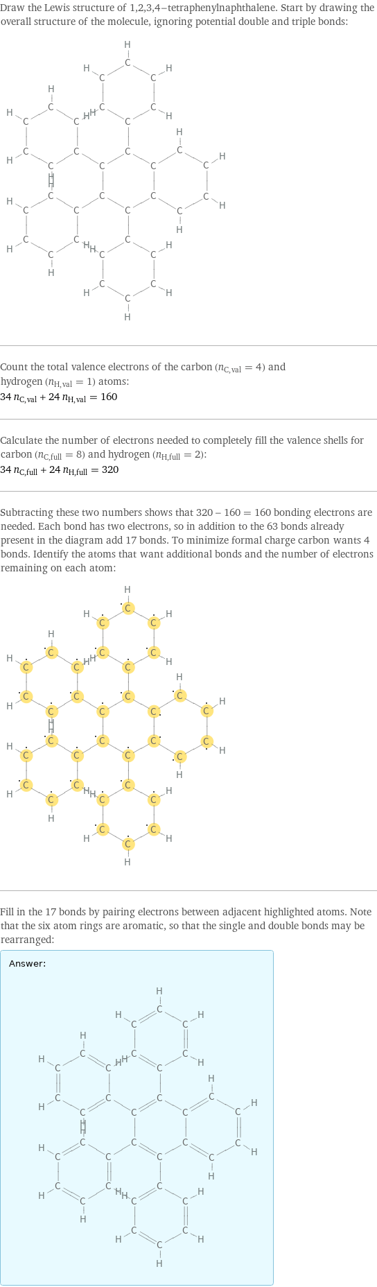 Draw the Lewis structure of 1, 2, 3, 4-tetraphenylnaphthalene. Start by drawing the overall structure of the molecule, ignoring potential double and triple bonds:  Count the total valence electrons of the carbon (n_C, val = 4) and hydrogen (n_H, val = 1) atoms: 34 n_C, val + 24 n_H, val = 160 Calculate the number of electrons needed to completely fill the valence shells for carbon (n_C, full = 8) and hydrogen (n_H, full = 2): 34 n_C, full + 24 n_H, full = 320 Subtracting these two numbers shows that 320 - 160 = 160 bonding electrons are needed. Each bond has two electrons, so in addition to the 63 bonds already present in the diagram add 17 bonds. To minimize formal charge carbon wants 4 bonds. Identify the atoms that want additional bonds and the number of electrons remaining on each atom:  Fill in the 17 bonds by pairing electrons between adjacent highlighted atoms. Note that the six atom rings are aromatic, so that the single and double bonds may be rearranged: Answer: |   | 