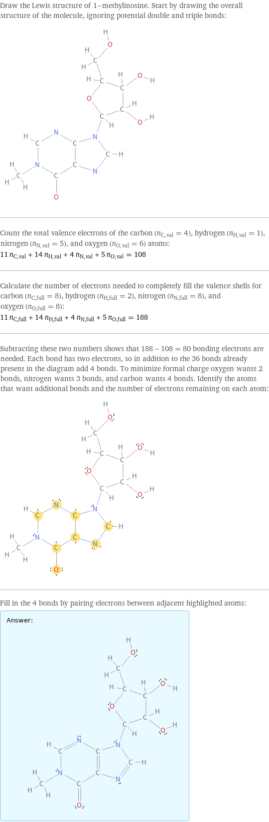 Draw the Lewis structure of 1-methylinosine. Start by drawing the overall structure of the molecule, ignoring potential double and triple bonds:  Count the total valence electrons of the carbon (n_C, val = 4), hydrogen (n_H, val = 1), nitrogen (n_N, val = 5), and oxygen (n_O, val = 6) atoms: 11 n_C, val + 14 n_H, val + 4 n_N, val + 5 n_O, val = 108 Calculate the number of electrons needed to completely fill the valence shells for carbon (n_C, full = 8), hydrogen (n_H, full = 2), nitrogen (n_N, full = 8), and oxygen (n_O, full = 8): 11 n_C, full + 14 n_H, full + 4 n_N, full + 5 n_O, full = 188 Subtracting these two numbers shows that 188 - 108 = 80 bonding electrons are needed. Each bond has two electrons, so in addition to the 36 bonds already present in the diagram add 4 bonds. To minimize formal charge oxygen wants 2 bonds, nitrogen wants 3 bonds, and carbon wants 4 bonds. Identify the atoms that want additional bonds and the number of electrons remaining on each atom:  Fill in the 4 bonds by pairing electrons between adjacent highlighted atoms: Answer: |   | 