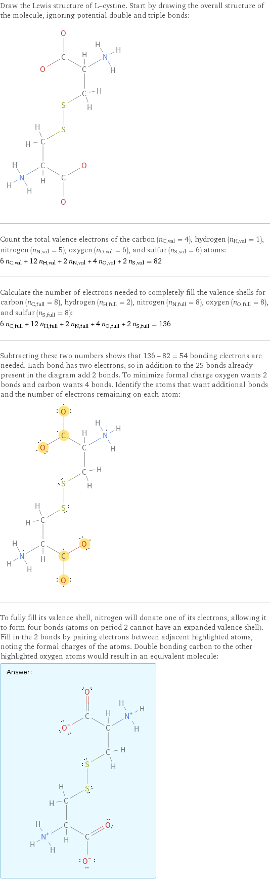 Draw the Lewis structure of L-cystine. Start by drawing the overall structure of the molecule, ignoring potential double and triple bonds:  Count the total valence electrons of the carbon (n_C, val = 4), hydrogen (n_H, val = 1), nitrogen (n_N, val = 5), oxygen (n_O, val = 6), and sulfur (n_S, val = 6) atoms: 6 n_C, val + 12 n_H, val + 2 n_N, val + 4 n_O, val + 2 n_S, val = 82 Calculate the number of electrons needed to completely fill the valence shells for carbon (n_C, full = 8), hydrogen (n_H, full = 2), nitrogen (n_N, full = 8), oxygen (n_O, full = 8), and sulfur (n_S, full = 8): 6 n_C, full + 12 n_H, full + 2 n_N, full + 4 n_O, full + 2 n_S, full = 136 Subtracting these two numbers shows that 136 - 82 = 54 bonding electrons are needed. Each bond has two electrons, so in addition to the 25 bonds already present in the diagram add 2 bonds. To minimize formal charge oxygen wants 2 bonds and carbon wants 4 bonds. Identify the atoms that want additional bonds and the number of electrons remaining on each atom:  To fully fill its valence shell, nitrogen will donate one of its electrons, allowing it to form four bonds (atoms on period 2 cannot have an expanded valence shell). Fill in the 2 bonds by pairing electrons between adjacent highlighted atoms, noting the formal charges of the atoms. Double bonding carbon to the other highlighted oxygen atoms would result in an equivalent molecule: Answer: |   | 