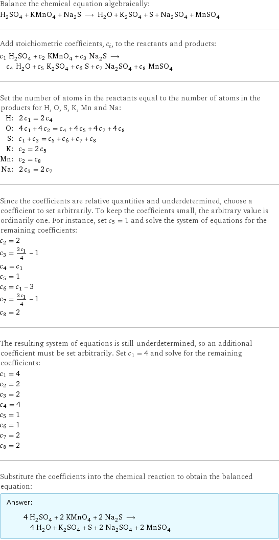 Balance the chemical equation algebraically: H_2SO_4 + KMnO_4 + Na_2S ⟶ H_2O + K_2SO_4 + S + Na_2SO_4 + MnSO_4 Add stoichiometric coefficients, c_i, to the reactants and products: c_1 H_2SO_4 + c_2 KMnO_4 + c_3 Na_2S ⟶ c_4 H_2O + c_5 K_2SO_4 + c_6 S + c_7 Na_2SO_4 + c_8 MnSO_4 Set the number of atoms in the reactants equal to the number of atoms in the products for H, O, S, K, Mn and Na: H: | 2 c_1 = 2 c_4 O: | 4 c_1 + 4 c_2 = c_4 + 4 c_5 + 4 c_7 + 4 c_8 S: | c_1 + c_3 = c_5 + c_6 + c_7 + c_8 K: | c_2 = 2 c_5 Mn: | c_2 = c_8 Na: | 2 c_3 = 2 c_7 Since the coefficients are relative quantities and underdetermined, choose a coefficient to set arbitrarily. To keep the coefficients small, the arbitrary value is ordinarily one. For instance, set c_5 = 1 and solve the system of equations for the remaining coefficients: c_2 = 2 c_3 = (3 c_1)/4 - 1 c_4 = c_1 c_5 = 1 c_6 = c_1 - 3 c_7 = (3 c_1)/4 - 1 c_8 = 2 The resulting system of equations is still underdetermined, so an additional coefficient must be set arbitrarily. Set c_1 = 4 and solve for the remaining coefficients: c_1 = 4 c_2 = 2 c_3 = 2 c_4 = 4 c_5 = 1 c_6 = 1 c_7 = 2 c_8 = 2 Substitute the coefficients into the chemical reaction to obtain the balanced equation: Answer: |   | 4 H_2SO_4 + 2 KMnO_4 + 2 Na_2S ⟶ 4 H_2O + K_2SO_4 + S + 2 Na_2SO_4 + 2 MnSO_4