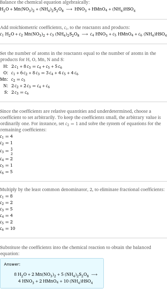 Balance the chemical equation algebraically: H_2O + Mn(NO_3)_2 + (NH_4)_2S_2O_8 ⟶ HNO_3 + HMnO4 + (NH_4)HSO_4 Add stoichiometric coefficients, c_i, to the reactants and products: c_1 H_2O + c_2 Mn(NO_3)_2 + c_3 (NH_4)_2S_2O_8 ⟶ c_4 HNO_3 + c_5 HMnO4 + c_6 (NH_4)HSO_4 Set the number of atoms in the reactants equal to the number of atoms in the products for H, O, Mn, N and S: H: | 2 c_1 + 8 c_3 = c_4 + c_5 + 5 c_6 O: | c_1 + 6 c_2 + 8 c_3 = 3 c_4 + 4 c_5 + 4 c_6 Mn: | c_2 = c_5 N: | 2 c_2 + 2 c_3 = c_4 + c_6 S: | 2 c_3 = c_6 Since the coefficients are relative quantities and underdetermined, choose a coefficient to set arbitrarily. To keep the coefficients small, the arbitrary value is ordinarily one. For instance, set c_2 = 1 and solve the system of equations for the remaining coefficients: c_1 = 4 c_2 = 1 c_3 = 5/2 c_4 = 2 c_5 = 1 c_6 = 5 Multiply by the least common denominator, 2, to eliminate fractional coefficients: c_1 = 8 c_2 = 2 c_3 = 5 c_4 = 4 c_5 = 2 c_6 = 10 Substitute the coefficients into the chemical reaction to obtain the balanced equation: Answer: |   | 8 H_2O + 2 Mn(NO_3)_2 + 5 (NH_4)_2S_2O_8 ⟶ 4 HNO_3 + 2 HMnO4 + 10 (NH_4)HSO_4