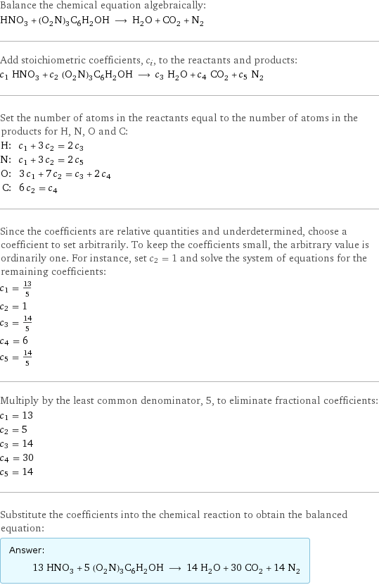 Balance the chemical equation algebraically: HNO_3 + (O_2N)_3C_6H_2OH ⟶ H_2O + CO_2 + N_2 Add stoichiometric coefficients, c_i, to the reactants and products: c_1 HNO_3 + c_2 (O_2N)_3C_6H_2OH ⟶ c_3 H_2O + c_4 CO_2 + c_5 N_2 Set the number of atoms in the reactants equal to the number of atoms in the products for H, N, O and C: H: | c_1 + 3 c_2 = 2 c_3 N: | c_1 + 3 c_2 = 2 c_5 O: | 3 c_1 + 7 c_2 = c_3 + 2 c_4 C: | 6 c_2 = c_4 Since the coefficients are relative quantities and underdetermined, choose a coefficient to set arbitrarily. To keep the coefficients small, the arbitrary value is ordinarily one. For instance, set c_2 = 1 and solve the system of equations for the remaining coefficients: c_1 = 13/5 c_2 = 1 c_3 = 14/5 c_4 = 6 c_5 = 14/5 Multiply by the least common denominator, 5, to eliminate fractional coefficients: c_1 = 13 c_2 = 5 c_3 = 14 c_4 = 30 c_5 = 14 Substitute the coefficients into the chemical reaction to obtain the balanced equation: Answer: |   | 13 HNO_3 + 5 (O_2N)_3C_6H_2OH ⟶ 14 H_2O + 30 CO_2 + 14 N_2