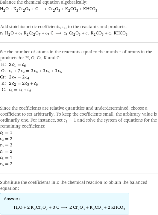 Balance the chemical equation algebraically: H_2O + K_2Cr_2O_7 + C ⟶ Cr_2O_3 + K_2CO_3 + KHCO_3 Add stoichiometric coefficients, c_i, to the reactants and products: c_1 H_2O + c_2 K_2Cr_2O_7 + c_3 C ⟶ c_4 Cr_2O_3 + c_5 K_2CO_3 + c_6 KHCO_3 Set the number of atoms in the reactants equal to the number of atoms in the products for H, O, Cr, K and C: H: | 2 c_1 = c_6 O: | c_1 + 7 c_2 = 3 c_4 + 3 c_5 + 3 c_6 Cr: | 2 c_2 = 2 c_4 K: | 2 c_2 = 2 c_5 + c_6 C: | c_3 = c_5 + c_6 Since the coefficients are relative quantities and underdetermined, choose a coefficient to set arbitrarily. To keep the coefficients small, the arbitrary value is ordinarily one. For instance, set c_1 = 1 and solve the system of equations for the remaining coefficients: c_1 = 1 c_2 = 2 c_3 = 3 c_4 = 2 c_5 = 1 c_6 = 2 Substitute the coefficients into the chemical reaction to obtain the balanced equation: Answer: |   | H_2O + 2 K_2Cr_2O_7 + 3 C ⟶ 2 Cr_2O_3 + K_2CO_3 + 2 KHCO_3