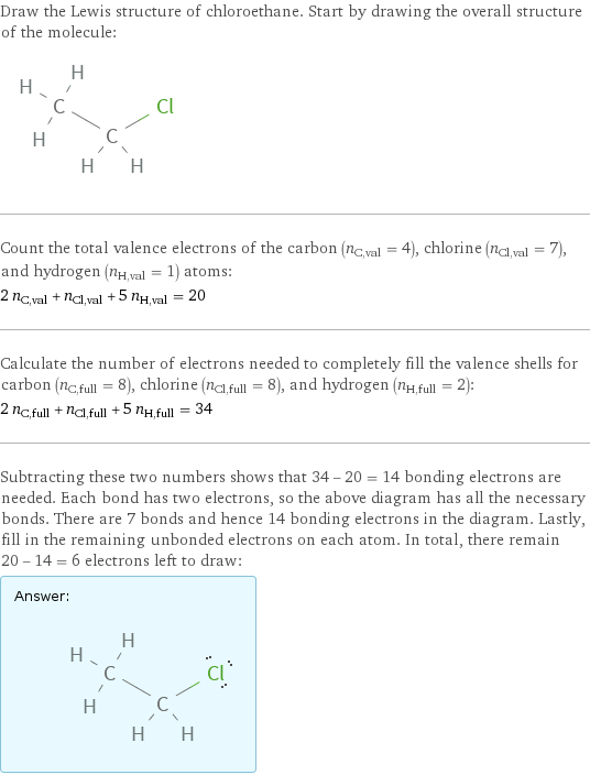 Draw the Lewis structure of chloroethane. Start by drawing the overall structure of the molecule:  Count the total valence electrons of the carbon (n_C, val = 4), chlorine (n_Cl, val = 7), and hydrogen (n_H, val = 1) atoms: 2 n_C, val + n_Cl, val + 5 n_H, val = 20 Calculate the number of electrons needed to completely fill the valence shells for carbon (n_C, full = 8), chlorine (n_Cl, full = 8), and hydrogen (n_H, full = 2): 2 n_C, full + n_Cl, full + 5 n_H, full = 34 Subtracting these two numbers shows that 34 - 20 = 14 bonding electrons are needed. Each bond has two electrons, so the above diagram has all the necessary bonds. There are 7 bonds and hence 14 bonding electrons in the diagram. Lastly, fill in the remaining unbonded electrons on each atom. In total, there remain 20 - 14 = 6 electrons left to draw: Answer: |   | 