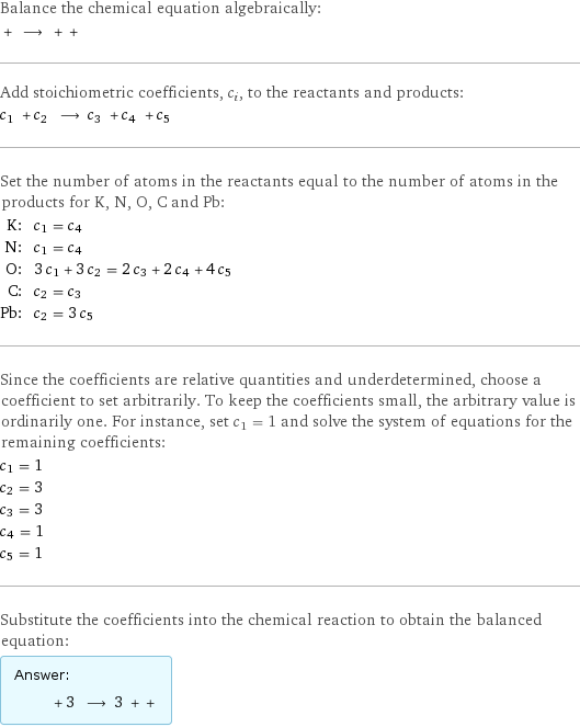 Balance the chemical equation algebraically:  + ⟶ + +  Add stoichiometric coefficients, c_i, to the reactants and products: c_1 + c_2 ⟶ c_3 + c_4 + c_5  Set the number of atoms in the reactants equal to the number of atoms in the products for K, N, O, C and Pb: K: | c_1 = c_4 N: | c_1 = c_4 O: | 3 c_1 + 3 c_2 = 2 c_3 + 2 c_4 + 4 c_5 C: | c_2 = c_3 Pb: | c_2 = 3 c_5 Since the coefficients are relative quantities and underdetermined, choose a coefficient to set arbitrarily. To keep the coefficients small, the arbitrary value is ordinarily one. For instance, set c_1 = 1 and solve the system of equations for the remaining coefficients: c_1 = 1 c_2 = 3 c_3 = 3 c_4 = 1 c_5 = 1 Substitute the coefficients into the chemical reaction to obtain the balanced equation: Answer: |   | + 3 ⟶ 3 + + 