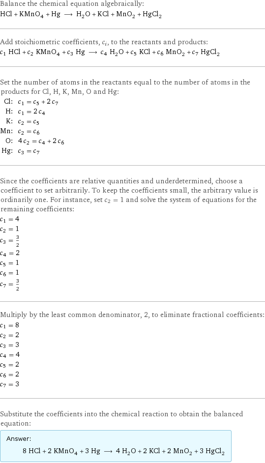 Balance the chemical equation algebraically: HCl + KMnO_4 + Hg ⟶ H_2O + KCl + MnO_2 + HgCl_2 Add stoichiometric coefficients, c_i, to the reactants and products: c_1 HCl + c_2 KMnO_4 + c_3 Hg ⟶ c_4 H_2O + c_5 KCl + c_6 MnO_2 + c_7 HgCl_2 Set the number of atoms in the reactants equal to the number of atoms in the products for Cl, H, K, Mn, O and Hg: Cl: | c_1 = c_5 + 2 c_7 H: | c_1 = 2 c_4 K: | c_2 = c_5 Mn: | c_2 = c_6 O: | 4 c_2 = c_4 + 2 c_6 Hg: | c_3 = c_7 Since the coefficients are relative quantities and underdetermined, choose a coefficient to set arbitrarily. To keep the coefficients small, the arbitrary value is ordinarily one. For instance, set c_2 = 1 and solve the system of equations for the remaining coefficients: c_1 = 4 c_2 = 1 c_3 = 3/2 c_4 = 2 c_5 = 1 c_6 = 1 c_7 = 3/2 Multiply by the least common denominator, 2, to eliminate fractional coefficients: c_1 = 8 c_2 = 2 c_3 = 3 c_4 = 4 c_5 = 2 c_6 = 2 c_7 = 3 Substitute the coefficients into the chemical reaction to obtain the balanced equation: Answer: |   | 8 HCl + 2 KMnO_4 + 3 Hg ⟶ 4 H_2O + 2 KCl + 2 MnO_2 + 3 HgCl_2