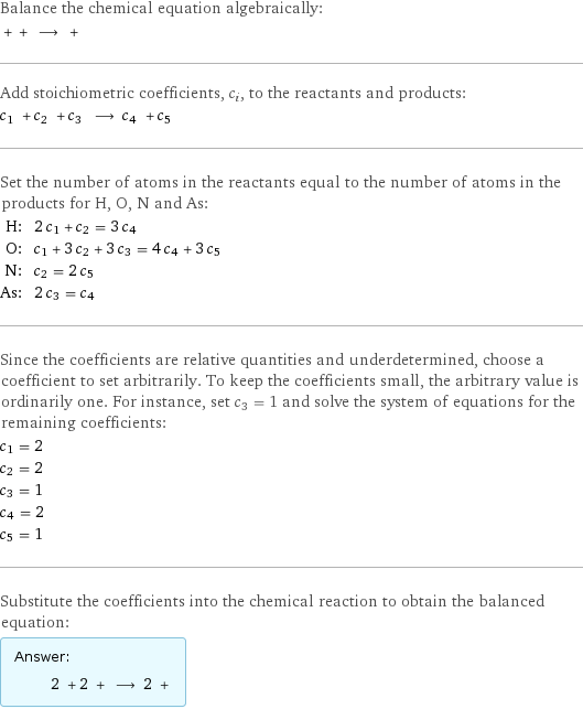 Balance the chemical equation algebraically:  + + ⟶ +  Add stoichiometric coefficients, c_i, to the reactants and products: c_1 + c_2 + c_3 ⟶ c_4 + c_5  Set the number of atoms in the reactants equal to the number of atoms in the products for H, O, N and As: H: | 2 c_1 + c_2 = 3 c_4 O: | c_1 + 3 c_2 + 3 c_3 = 4 c_4 + 3 c_5 N: | c_2 = 2 c_5 As: | 2 c_3 = c_4 Since the coefficients are relative quantities and underdetermined, choose a coefficient to set arbitrarily. To keep the coefficients small, the arbitrary value is ordinarily one. For instance, set c_3 = 1 and solve the system of equations for the remaining coefficients: c_1 = 2 c_2 = 2 c_3 = 1 c_4 = 2 c_5 = 1 Substitute the coefficients into the chemical reaction to obtain the balanced equation: Answer: |   | 2 + 2 + ⟶ 2 + 