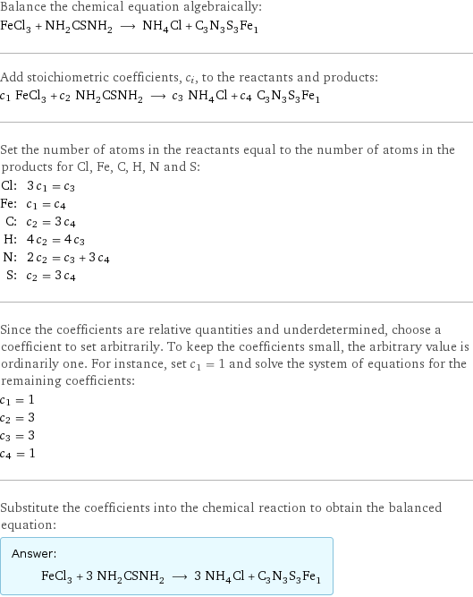 Balance the chemical equation algebraically: FeCl_3 + NH_2CSNH_2 ⟶ NH_4Cl + C_3N_3S_3Fe_1 Add stoichiometric coefficients, c_i, to the reactants and products: c_1 FeCl_3 + c_2 NH_2CSNH_2 ⟶ c_3 NH_4Cl + c_4 C_3N_3S_3Fe_1 Set the number of atoms in the reactants equal to the number of atoms in the products for Cl, Fe, C, H, N and S: Cl: | 3 c_1 = c_3 Fe: | c_1 = c_4 C: | c_2 = 3 c_4 H: | 4 c_2 = 4 c_3 N: | 2 c_2 = c_3 + 3 c_4 S: | c_2 = 3 c_4 Since the coefficients are relative quantities and underdetermined, choose a coefficient to set arbitrarily. To keep the coefficients small, the arbitrary value is ordinarily one. For instance, set c_1 = 1 and solve the system of equations for the remaining coefficients: c_1 = 1 c_2 = 3 c_3 = 3 c_4 = 1 Substitute the coefficients into the chemical reaction to obtain the balanced equation: Answer: |   | FeCl_3 + 3 NH_2CSNH_2 ⟶ 3 NH_4Cl + C_3N_3S_3Fe_1