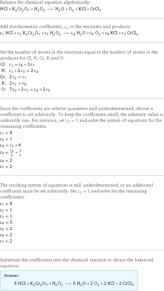 Balance the chemical equation algebraically: HCl + K_2Cr_2O_7 + H_2O_2 ⟶ H_2O + O_2 + KCl + CrCl_3 Add stoichiometric coefficients, c_i, to the reactants and products: c_1 HCl + c_2 K_2Cr_2O_7 + c_3 H_2O_2 ⟶ c_4 H_2O + c_5 O_2 + c_6 KCl + c_7 CrCl_3 Set the number of atoms in the reactants equal to the number of atoms in the products for Cl, H, Cr, K and O: Cl: | c_1 = c_6 + 3 c_7 H: | c_1 + 2 c_3 = 2 c_4 Cr: | 2 c_2 = c_7 K: | 2 c_2 = c_6 O: | 7 c_2 + 2 c_3 = c_4 + 2 c_5 Since the coefficients are relative quantities and underdetermined, choose a coefficient to set arbitrarily. To keep the coefficients small, the arbitrary value is ordinarily one. For instance, set c_2 = 1 and solve the system of equations for the remaining coefficients: c_1 = 8 c_2 = 1 c_4 = c_3 + 4 c_5 = c_3/2 + 3/2 c_6 = 2 c_7 = 2 The resulting system of equations is still underdetermined, so an additional coefficient must be set arbitrarily. Set c_3 = 1 and solve for the remaining coefficients: c_1 = 8 c_2 = 1 c_3 = 1 c_4 = 5 c_5 = 2 c_6 = 2 c_7 = 2 Substitute the coefficients into the chemical reaction to obtain the balanced equation: Answer: |   | 8 HCl + K_2Cr_2O_7 + H_2O_2 ⟶ 5 H_2O + 2 O_2 + 2 KCl + 2 CrCl_3