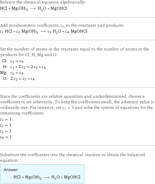 Balance the chemical equation algebraically: HCl + Mg(OH)_2 ⟶ H_2O + MgOHCl Add stoichiometric coefficients, c_i, to the reactants and products: c_1 HCl + c_2 Mg(OH)_2 ⟶ c_3 H_2O + c_4 MgOHCl Set the number of atoms in the reactants equal to the number of atoms in the products for Cl, H, Mg and O: Cl: | c_1 = c_4 H: | c_1 + 2 c_2 = 2 c_3 + c_4 Mg: | c_2 = c_4 O: | 2 c_2 = c_3 + c_4 Since the coefficients are relative quantities and underdetermined, choose a coefficient to set arbitrarily. To keep the coefficients small, the arbitrary value is ordinarily one. For instance, set c_1 = 1 and solve the system of equations for the remaining coefficients: c_1 = 1 c_2 = 1 c_3 = 1 c_4 = 1 Substitute the coefficients into the chemical reaction to obtain the balanced equation: Answer: |   | HCl + Mg(OH)_2 ⟶ H_2O + MgOHCl