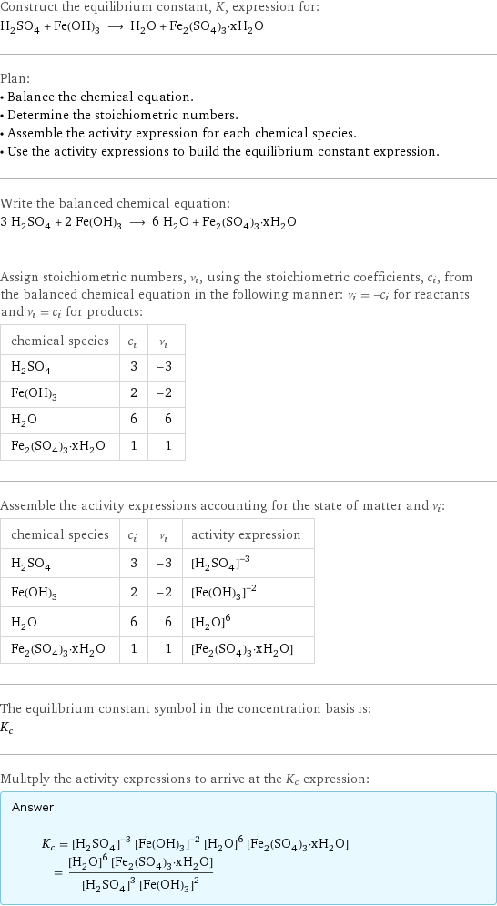 Construct the equilibrium constant, K, expression for: H_2SO_4 + Fe(OH)_3 ⟶ H_2O + Fe_2(SO_4)_3·xH_2O Plan: • Balance the chemical equation. • Determine the stoichiometric numbers. • Assemble the activity expression for each chemical species. • Use the activity expressions to build the equilibrium constant expression. Write the balanced chemical equation: 3 H_2SO_4 + 2 Fe(OH)_3 ⟶ 6 H_2O + Fe_2(SO_4)_3·xH_2O Assign stoichiometric numbers, ν_i, using the stoichiometric coefficients, c_i, from the balanced chemical equation in the following manner: ν_i = -c_i for reactants and ν_i = c_i for products: chemical species | c_i | ν_i H_2SO_4 | 3 | -3 Fe(OH)_3 | 2 | -2 H_2O | 6 | 6 Fe_2(SO_4)_3·xH_2O | 1 | 1 Assemble the activity expressions accounting for the state of matter and ν_i: chemical species | c_i | ν_i | activity expression H_2SO_4 | 3 | -3 | ([H2SO4])^(-3) Fe(OH)_3 | 2 | -2 | ([Fe(OH)3])^(-2) H_2O | 6 | 6 | ([H2O])^6 Fe_2(SO_4)_3·xH_2O | 1 | 1 | [Fe2(SO4)3·xH2O] The equilibrium constant symbol in the concentration basis is: K_c Mulitply the activity expressions to arrive at the K_c expression: Answer: |   | K_c = ([H2SO4])^(-3) ([Fe(OH)3])^(-2) ([H2O])^6 [Fe2(SO4)3·xH2O] = (([H2O])^6 [Fe2(SO4)3·xH2O])/(([H2SO4])^3 ([Fe(OH)3])^2)