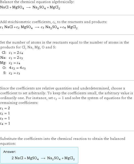 Balance the chemical equation algebraically: NaCl + MgSO_4 ⟶ Na_2SO_4 + MgCl_2 Add stoichiometric coefficients, c_i, to the reactants and products: c_1 NaCl + c_2 MgSO_4 ⟶ c_3 Na_2SO_4 + c_4 MgCl_2 Set the number of atoms in the reactants equal to the number of atoms in the products for Cl, Na, Mg, O and S: Cl: | c_1 = 2 c_4 Na: | c_1 = 2 c_3 Mg: | c_2 = c_4 O: | 4 c_2 = 4 c_3 S: | c_2 = c_3 Since the coefficients are relative quantities and underdetermined, choose a coefficient to set arbitrarily. To keep the coefficients small, the arbitrary value is ordinarily one. For instance, set c_2 = 1 and solve the system of equations for the remaining coefficients: c_1 = 2 c_2 = 1 c_3 = 1 c_4 = 1 Substitute the coefficients into the chemical reaction to obtain the balanced equation: Answer: |   | 2 NaCl + MgSO_4 ⟶ Na_2SO_4 + MgCl_2