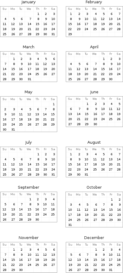 January Su | Mo | Tu | We | Th | Fr | Sa  | | | | 1 | 2 | 3 4 | 5 | 6 | 7 | 8 | 9 | 10 11 | 12 | 13 | 14 | 15 | 16 | 17 18 | 19 | 20 | 21 | 22 | 23 | 24 25 | 26 | 27 | 28 | 29 | 30 | 31 | February Su | Mo | Tu | We | Th | Fr | Sa 1 | 2 | 3 | 4 | 5 | 6 | 7 8 | 9 | 10 | 11 | 12 | 13 | 14 15 | 16 | 17 | 18 | 19 | 20 | 21 22 | 23 | 24 | 25 | 26 | 27 | 28 29 | | | | | |  March Su | Mo | Tu | We | Th | Fr | Sa  | 1 | 2 | 3 | 4 | 5 | 6 7 | 8 | 9 | 10 | 11 | 12 | 13 14 | 15 | 16 | 17 | 18 | 19 | 20 21 | 22 | 23 | 24 | 25 | 26 | 27 28 | 29 | 30 | 31 | | | | April Su | Mo | Tu | We | Th | Fr | Sa  | | | | 1 | 2 | 3 4 | 5 | 6 | 7 | 8 | 9 | 10 11 | 12 | 13 | 14 | 15 | 16 | 17 18 | 19 | 20 | 21 | 22 | 23 | 24 25 | 26 | 27 | 28 | 29 | 30 |  May Su | Mo | Tu | We | Th | Fr | Sa  | | | | | | 1 2 | 3 | 4 | 5 | 6 | 7 | 8 9 | 10 | 11 | 12 | 13 | 14 | 15 16 | 17 | 18 | 19 | 20 | 21 | 22 23 | 24 | 25 | 26 | 27 | 28 | 29 30 | 31 | | | | | | June Su | Mo | Tu | We | Th | Fr | Sa  | | 1 | 2 | 3 | 4 | 5 6 | 7 | 8 | 9 | 10 | 11 | 12 13 | 14 | 15 | 16 | 17 | 18 | 19 20 | 21 | 22 | 23 | 24 | 25 | 26 27 | 28 | 29 | 30 | | |  July Su | Mo | Tu | We | Th | Fr | Sa  | | | | 1 | 2 | 3 4 | 5 | 6 | 7 | 8 | 9 | 10 11 | 12 | 13 | 14 | 15 | 16 | 17 18 | 19 | 20 | 21 | 22 | 23 | 24 25 | 26 | 27 | 28 | 29 | 30 | 31 | August Su | Mo | Tu | We | Th | Fr | Sa 1 | 2 | 3 | 4 | 5 | 6 | 7 8 | 9 | 10 | 11 | 12 | 13 | 14 15 | 16 | 17 | 18 | 19 | 20 | 21 22 | 23 | 24 | 25 | 26 | 27 | 28 29 | 30 | 31 | | | |  September Su | Mo | Tu | We | Th | Fr | Sa  | | | 1 | 2 | 3 | 4 5 | 6 | 7 | 8 | 9 | 10 | 11 12 | 13 | 14 | 15 | 16 | 17 | 18 19 | 20 | 21 | 22 | 23 | 24 | 25 26 | 27 | 28 | 29 | 30 | | | October Su | Mo | Tu | We | Th | Fr | Sa  | | | | | 1 | 2 3 | 4 | 5 | 6 | 7 | 8 | 9 10 | 11 | 12 | 13 | 14 | 15 | 16 17 | 18 | 19 | 20 | 21 | 22 | 23 24 | 25 | 26 | 27 | 28 | 29 | 30 31 | | | | | |  November Su | Mo | Tu | We | Th | Fr | Sa  | 1 | 2 | 3 | 4 | 5 | 6 7 | 8 | 9 | 10 | 11 | 12 | 13 14 | 15 | 16 | 17 | 18 | 19 | 20 21 | 22 | 23 | 24 | 25 | 26 | 27 28 | 29 | 30 | | | | | December Su | Mo | Tu | We | Th | Fr | Sa  | | | 1 | 2 | 3 | 4 5 | 6 | 7 | 8 | 9 | 10 | 11 12 | 13 | 14 | 15 | 16 | 17 | 18 19 | 20 | 21 | 22 | 23 | 24 | 25 26 | 27 | 28 | 29 | 30 | 31 | 