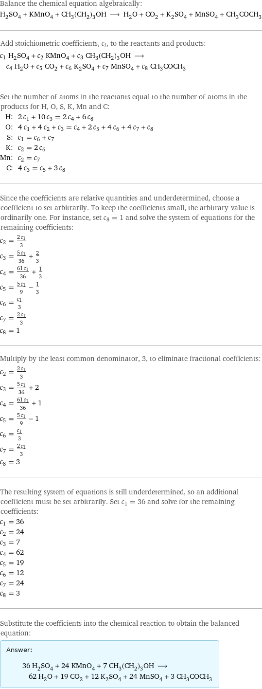 Balance the chemical equation algebraically: H_2SO_4 + KMnO_4 + CH_3(CH_2)_3OH ⟶ H_2O + CO_2 + K_2SO_4 + MnSO_4 + CH_3COCH_3 Add stoichiometric coefficients, c_i, to the reactants and products: c_1 H_2SO_4 + c_2 KMnO_4 + c_3 CH_3(CH_2)_3OH ⟶ c_4 H_2O + c_5 CO_2 + c_6 K_2SO_4 + c_7 MnSO_4 + c_8 CH_3COCH_3 Set the number of atoms in the reactants equal to the number of atoms in the products for H, O, S, K, Mn and C: H: | 2 c_1 + 10 c_3 = 2 c_4 + 6 c_8 O: | 4 c_1 + 4 c_2 + c_3 = c_4 + 2 c_5 + 4 c_6 + 4 c_7 + c_8 S: | c_1 = c_6 + c_7 K: | c_2 = 2 c_6 Mn: | c_2 = c_7 C: | 4 c_3 = c_5 + 3 c_8 Since the coefficients are relative quantities and underdetermined, choose a coefficient to set arbitrarily. To keep the coefficients small, the arbitrary value is ordinarily one. For instance, set c_8 = 1 and solve the system of equations for the remaining coefficients: c_2 = (2 c_1)/3 c_3 = (5 c_1)/36 + 2/3 c_4 = (61 c_1)/36 + 1/3 c_5 = (5 c_1)/9 - 1/3 c_6 = c_1/3 c_7 = (2 c_1)/3 c_8 = 1 Multiply by the least common denominator, 3, to eliminate fractional coefficients: c_2 = (2 c_1)/3 c_3 = (5 c_1)/36 + 2 c_4 = (61 c_1)/36 + 1 c_5 = (5 c_1)/9 - 1 c_6 = c_1/3 c_7 = (2 c_1)/3 c_8 = 3 The resulting system of equations is still underdetermined, so an additional coefficient must be set arbitrarily. Set c_1 = 36 and solve for the remaining coefficients: c_1 = 36 c_2 = 24 c_3 = 7 c_4 = 62 c_5 = 19 c_6 = 12 c_7 = 24 c_8 = 3 Substitute the coefficients into the chemical reaction to obtain the balanced equation: Answer: |   | 36 H_2SO_4 + 24 KMnO_4 + 7 CH_3(CH_2)_3OH ⟶ 62 H_2O + 19 CO_2 + 12 K_2SO_4 + 24 MnSO_4 + 3 CH_3COCH_3