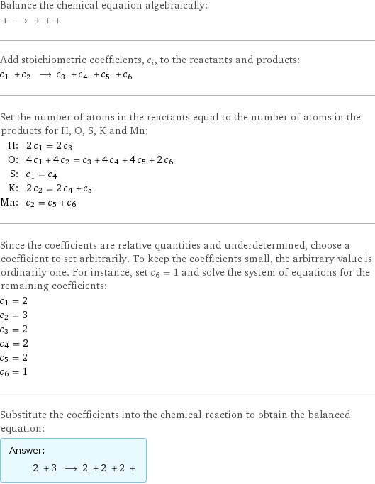 Balance the chemical equation algebraically:  + ⟶ + + +  Add stoichiometric coefficients, c_i, to the reactants and products: c_1 + c_2 ⟶ c_3 + c_4 + c_5 + c_6  Set the number of atoms in the reactants equal to the number of atoms in the products for H, O, S, K and Mn: H: | 2 c_1 = 2 c_3 O: | 4 c_1 + 4 c_2 = c_3 + 4 c_4 + 4 c_5 + 2 c_6 S: | c_1 = c_4 K: | 2 c_2 = 2 c_4 + c_5 Mn: | c_2 = c_5 + c_6 Since the coefficients are relative quantities and underdetermined, choose a coefficient to set arbitrarily. To keep the coefficients small, the arbitrary value is ordinarily one. For instance, set c_6 = 1 and solve the system of equations for the remaining coefficients: c_1 = 2 c_2 = 3 c_3 = 2 c_4 = 2 c_5 = 2 c_6 = 1 Substitute the coefficients into the chemical reaction to obtain the balanced equation: Answer: |   | 2 + 3 ⟶ 2 + 2 + 2 + 