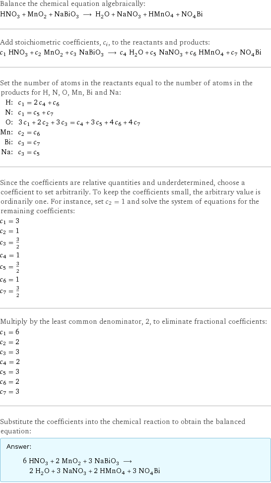 Balance the chemical equation algebraically: HNO_3 + MnO_2 + NaBiO_3 ⟶ H_2O + NaNO_3 + HMnO4 + NO_4Bi Add stoichiometric coefficients, c_i, to the reactants and products: c_1 HNO_3 + c_2 MnO_2 + c_3 NaBiO_3 ⟶ c_4 H_2O + c_5 NaNO_3 + c_6 HMnO4 + c_7 NO_4Bi Set the number of atoms in the reactants equal to the number of atoms in the products for H, N, O, Mn, Bi and Na: H: | c_1 = 2 c_4 + c_6 N: | c_1 = c_5 + c_7 O: | 3 c_1 + 2 c_2 + 3 c_3 = c_4 + 3 c_5 + 4 c_6 + 4 c_7 Mn: | c_2 = c_6 Bi: | c_3 = c_7 Na: | c_3 = c_5 Since the coefficients are relative quantities and underdetermined, choose a coefficient to set arbitrarily. To keep the coefficients small, the arbitrary value is ordinarily one. For instance, set c_2 = 1 and solve the system of equations for the remaining coefficients: c_1 = 3 c_2 = 1 c_3 = 3/2 c_4 = 1 c_5 = 3/2 c_6 = 1 c_7 = 3/2 Multiply by the least common denominator, 2, to eliminate fractional coefficients: c_1 = 6 c_2 = 2 c_3 = 3 c_4 = 2 c_5 = 3 c_6 = 2 c_7 = 3 Substitute the coefficients into the chemical reaction to obtain the balanced equation: Answer: |   | 6 HNO_3 + 2 MnO_2 + 3 NaBiO_3 ⟶ 2 H_2O + 3 NaNO_3 + 2 HMnO4 + 3 NO_4Bi