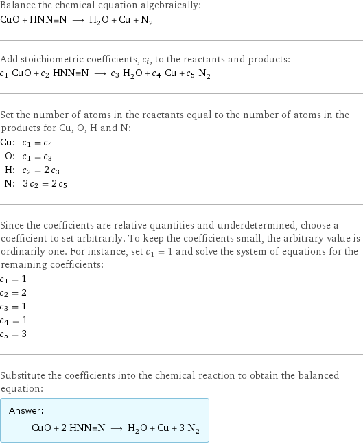 Balance the chemical equation algebraically: CuO + HNN congruent N ⟶ H_2O + Cu + N_2 Add stoichiometric coefficients, c_i, to the reactants and products: c_1 CuO + c_2 HNN congruent N ⟶ c_3 H_2O + c_4 Cu + c_5 N_2 Set the number of atoms in the reactants equal to the number of atoms in the products for Cu, O, H and N: Cu: | c_1 = c_4 O: | c_1 = c_3 H: | c_2 = 2 c_3 N: | 3 c_2 = 2 c_5 Since the coefficients are relative quantities and underdetermined, choose a coefficient to set arbitrarily. To keep the coefficients small, the arbitrary value is ordinarily one. For instance, set c_1 = 1 and solve the system of equations for the remaining coefficients: c_1 = 1 c_2 = 2 c_3 = 1 c_4 = 1 c_5 = 3 Substitute the coefficients into the chemical reaction to obtain the balanced equation: Answer: |   | CuO + 2 HNN congruent N ⟶ H_2O + Cu + 3 N_2