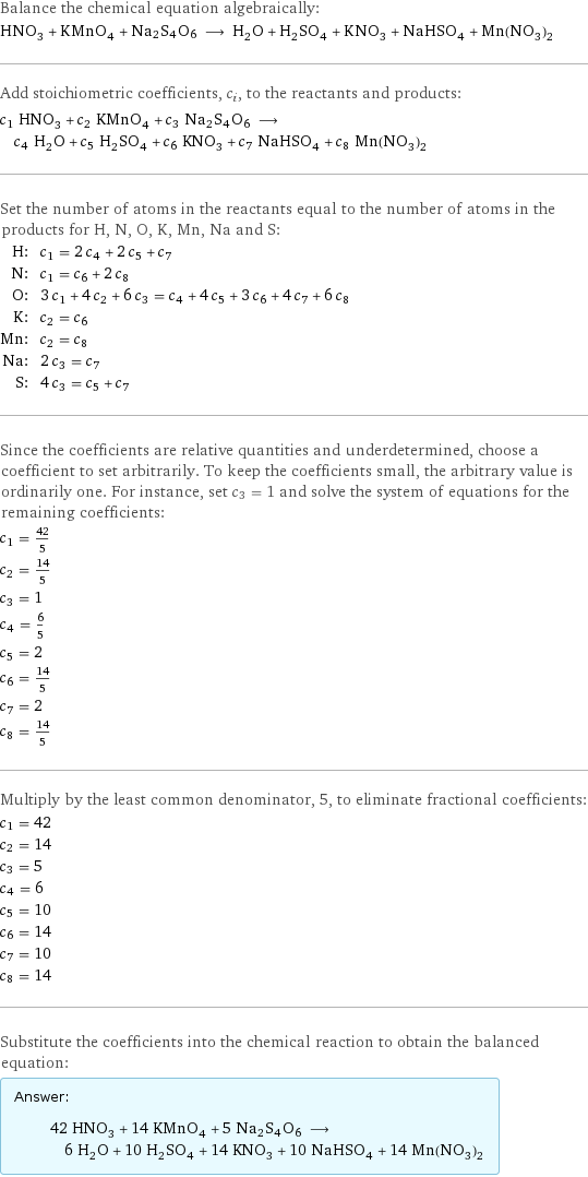 Balance the chemical equation algebraically: HNO_3 + KMnO_4 + Na2S4O6 ⟶ H_2O + H_2SO_4 + KNO_3 + NaHSO_4 + Mn(NO_3)_2 Add stoichiometric coefficients, c_i, to the reactants and products: c_1 HNO_3 + c_2 KMnO_4 + c_3 Na2S4O6 ⟶ c_4 H_2O + c_5 H_2SO_4 + c_6 KNO_3 + c_7 NaHSO_4 + c_8 Mn(NO_3)_2 Set the number of atoms in the reactants equal to the number of atoms in the products for H, N, O, K, Mn, Na and S: H: | c_1 = 2 c_4 + 2 c_5 + c_7 N: | c_1 = c_6 + 2 c_8 O: | 3 c_1 + 4 c_2 + 6 c_3 = c_4 + 4 c_5 + 3 c_6 + 4 c_7 + 6 c_8 K: | c_2 = c_6 Mn: | c_2 = c_8 Na: | 2 c_3 = c_7 S: | 4 c_3 = c_5 + c_7 Since the coefficients are relative quantities and underdetermined, choose a coefficient to set arbitrarily. To keep the coefficients small, the arbitrary value is ordinarily one. For instance, set c_3 = 1 and solve the system of equations for the remaining coefficients: c_1 = 42/5 c_2 = 14/5 c_3 = 1 c_4 = 6/5 c_5 = 2 c_6 = 14/5 c_7 = 2 c_8 = 14/5 Multiply by the least common denominator, 5, to eliminate fractional coefficients: c_1 = 42 c_2 = 14 c_3 = 5 c_4 = 6 c_5 = 10 c_6 = 14 c_7 = 10 c_8 = 14 Substitute the coefficients into the chemical reaction to obtain the balanced equation: Answer: |   | 42 HNO_3 + 14 KMnO_4 + 5 Na2S4O6 ⟶ 6 H_2O + 10 H_2SO_4 + 14 KNO_3 + 10 NaHSO_4 + 14 Mn(NO_3)_2