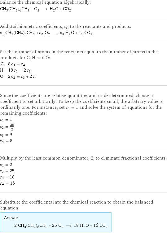 Balance the chemical equation algebraically: CH_3(CH_2)_6CH_3 + O_2 ⟶ H_2O + CO_2 Add stoichiometric coefficients, c_i, to the reactants and products: c_1 CH_3(CH_2)_6CH_3 + c_2 O_2 ⟶ c_3 H_2O + c_4 CO_2 Set the number of atoms in the reactants equal to the number of atoms in the products for C, H and O: C: | 8 c_1 = c_4 H: | 18 c_1 = 2 c_3 O: | 2 c_2 = c_3 + 2 c_4 Since the coefficients are relative quantities and underdetermined, choose a coefficient to set arbitrarily. To keep the coefficients small, the arbitrary value is ordinarily one. For instance, set c_1 = 1 and solve the system of equations for the remaining coefficients: c_1 = 1 c_2 = 25/2 c_3 = 9 c_4 = 8 Multiply by the least common denominator, 2, to eliminate fractional coefficients: c_1 = 2 c_2 = 25 c_3 = 18 c_4 = 16 Substitute the coefficients into the chemical reaction to obtain the balanced equation: Answer: |   | 2 CH_3(CH_2)_6CH_3 + 25 O_2 ⟶ 18 H_2O + 16 CO_2