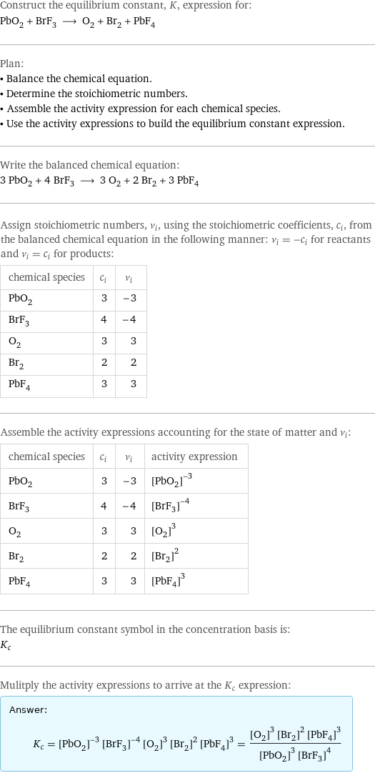 Construct the equilibrium constant, K, expression for: PbO_2 + BrF_3 ⟶ O_2 + Br_2 + PbF_4 Plan: • Balance the chemical equation. • Determine the stoichiometric numbers. • Assemble the activity expression for each chemical species. • Use the activity expressions to build the equilibrium constant expression. Write the balanced chemical equation: 3 PbO_2 + 4 BrF_3 ⟶ 3 O_2 + 2 Br_2 + 3 PbF_4 Assign stoichiometric numbers, ν_i, using the stoichiometric coefficients, c_i, from the balanced chemical equation in the following manner: ν_i = -c_i for reactants and ν_i = c_i for products: chemical species | c_i | ν_i PbO_2 | 3 | -3 BrF_3 | 4 | -4 O_2 | 3 | 3 Br_2 | 2 | 2 PbF_4 | 3 | 3 Assemble the activity expressions accounting for the state of matter and ν_i: chemical species | c_i | ν_i | activity expression PbO_2 | 3 | -3 | ([PbO2])^(-3) BrF_3 | 4 | -4 | ([BrF3])^(-4) O_2 | 3 | 3 | ([O2])^3 Br_2 | 2 | 2 | ([Br2])^2 PbF_4 | 3 | 3 | ([PbF4])^3 The equilibrium constant symbol in the concentration basis is: K_c Mulitply the activity expressions to arrive at the K_c expression: Answer: |   | K_c = ([PbO2])^(-3) ([BrF3])^(-4) ([O2])^3 ([Br2])^2 ([PbF4])^3 = (([O2])^3 ([Br2])^2 ([PbF4])^3)/(([PbO2])^3 ([BrF3])^4)