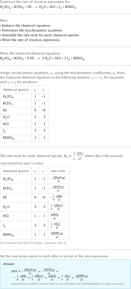 Construct the rate of reaction expression for: H_2SO_4 + KClO_3 + HI ⟶ H_2O + HCl + I_2 + KHSO_4 Plan: • Balance the chemical equation. • Determine the stoichiometric numbers. • Assemble the rate term for each chemical species. • Write the rate of reaction expression. Write the balanced chemical equation: H_2SO_4 + KClO_3 + 6 HI ⟶ 3 H_2O + HCl + 3 I_2 + KHSO_4 Assign stoichiometric numbers, ν_i, using the stoichiometric coefficients, c_i, from the balanced chemical equation in the following manner: ν_i = -c_i for reactants and ν_i = c_i for products: chemical species | c_i | ν_i H_2SO_4 | 1 | -1 KClO_3 | 1 | -1 HI | 6 | -6 H_2O | 3 | 3 HCl | 1 | 1 I_2 | 3 | 3 KHSO_4 | 1 | 1 The rate term for each chemical species, B_i, is 1/ν_i(Δ[B_i])/(Δt) where [B_i] is the amount concentration and t is time: chemical species | c_i | ν_i | rate term H_2SO_4 | 1 | -1 | -(Δ[H2SO4])/(Δt) KClO_3 | 1 | -1 | -(Δ[KClO3])/(Δt) HI | 6 | -6 | -1/6 (Δ[HI])/(Δt) H_2O | 3 | 3 | 1/3 (Δ[H2O])/(Δt) HCl | 1 | 1 | (Δ[HCl])/(Δt) I_2 | 3 | 3 | 1/3 (Δ[I2])/(Δt) KHSO_4 | 1 | 1 | (Δ[KHSO4])/(Δt) (for infinitesimal rate of change, replace Δ with d) Set the rate terms equal to each other to arrive at the rate expression: Answer: |   | rate = -(Δ[H2SO4])/(Δt) = -(Δ[KClO3])/(Δt) = -1/6 (Δ[HI])/(Δt) = 1/3 (Δ[H2O])/(Δt) = (Δ[HCl])/(Δt) = 1/3 (Δ[I2])/(Δt) = (Δ[KHSO4])/(Δt) (assuming constant volume and no accumulation of intermediates or side products)