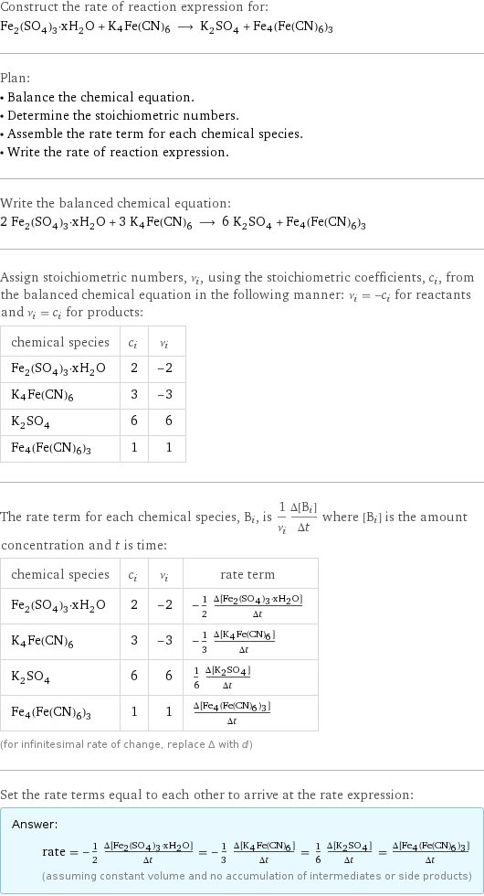 Construct the rate of reaction expression for: Fe_2(SO_4)_3·xH_2O + K4Fe(CN)6 ⟶ K_2SO_4 + Fe4(Fe(CN)6)3 Plan: • Balance the chemical equation. • Determine the stoichiometric numbers. • Assemble the rate term for each chemical species. • Write the rate of reaction expression. Write the balanced chemical equation: 2 Fe_2(SO_4)_3·xH_2O + 3 K4Fe(CN)6 ⟶ 6 K_2SO_4 + Fe4(Fe(CN)6)3 Assign stoichiometric numbers, ν_i, using the stoichiometric coefficients, c_i, from the balanced chemical equation in the following manner: ν_i = -c_i for reactants and ν_i = c_i for products: chemical species | c_i | ν_i Fe_2(SO_4)_3·xH_2O | 2 | -2 K4Fe(CN)6 | 3 | -3 K_2SO_4 | 6 | 6 Fe4(Fe(CN)6)3 | 1 | 1 The rate term for each chemical species, B_i, is 1/ν_i(Δ[B_i])/(Δt) where [B_i] is the amount concentration and t is time: chemical species | c_i | ν_i | rate term Fe_2(SO_4)_3·xH_2O | 2 | -2 | -1/2 (Δ[Fe2(SO4)3·xH2O])/(Δt) K4Fe(CN)6 | 3 | -3 | -1/3 (Δ[K4Fe(CN)6])/(Δt) K_2SO_4 | 6 | 6 | 1/6 (Δ[K2SO4])/(Δt) Fe4(Fe(CN)6)3 | 1 | 1 | (Δ[Fe4(Fe(CN)6)3])/(Δt) (for infinitesimal rate of change, replace Δ with d) Set the rate terms equal to each other to arrive at the rate expression: Answer: |   | rate = -1/2 (Δ[Fe2(SO4)3·xH2O])/(Δt) = -1/3 (Δ[K4Fe(CN)6])/(Δt) = 1/6 (Δ[K2SO4])/(Δt) = (Δ[Fe4(Fe(CN)6)3])/(Δt) (assuming constant volume and no accumulation of intermediates or side products)
