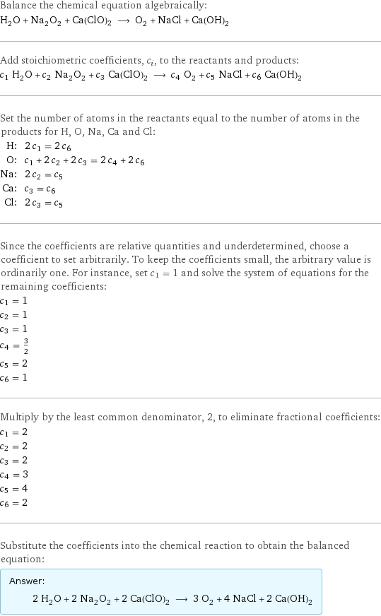 Balance the chemical equation algebraically: H_2O + Na_2O_2 + Ca(ClO)2 ⟶ O_2 + NaCl + Ca(OH)_2 Add stoichiometric coefficients, c_i, to the reactants and products: c_1 H_2O + c_2 Na_2O_2 + c_3 Ca(ClO)2 ⟶ c_4 O_2 + c_5 NaCl + c_6 Ca(OH)_2 Set the number of atoms in the reactants equal to the number of atoms in the products for H, O, Na, Ca and Cl: H: | 2 c_1 = 2 c_6 O: | c_1 + 2 c_2 + 2 c_3 = 2 c_4 + 2 c_6 Na: | 2 c_2 = c_5 Ca: | c_3 = c_6 Cl: | 2 c_3 = c_5 Since the coefficients are relative quantities and underdetermined, choose a coefficient to set arbitrarily. To keep the coefficients small, the arbitrary value is ordinarily one. For instance, set c_1 = 1 and solve the system of equations for the remaining coefficients: c_1 = 1 c_2 = 1 c_3 = 1 c_4 = 3/2 c_5 = 2 c_6 = 1 Multiply by the least common denominator, 2, to eliminate fractional coefficients: c_1 = 2 c_2 = 2 c_3 = 2 c_4 = 3 c_5 = 4 c_6 = 2 Substitute the coefficients into the chemical reaction to obtain the balanced equation: Answer: |   | 2 H_2O + 2 Na_2O_2 + 2 Ca(ClO)2 ⟶ 3 O_2 + 4 NaCl + 2 Ca(OH)_2