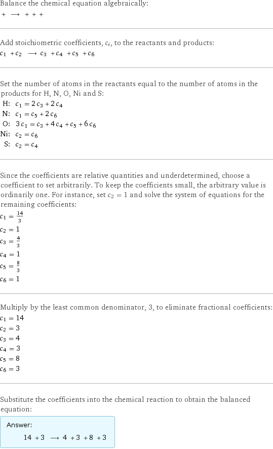 Balance the chemical equation algebraically:  + ⟶ + + +  Add stoichiometric coefficients, c_i, to the reactants and products: c_1 + c_2 ⟶ c_3 + c_4 + c_5 + c_6  Set the number of atoms in the reactants equal to the number of atoms in the products for H, N, O, Ni and S: H: | c_1 = 2 c_3 + 2 c_4 N: | c_1 = c_5 + 2 c_6 O: | 3 c_1 = c_3 + 4 c_4 + c_5 + 6 c_6 Ni: | c_2 = c_6 S: | c_2 = c_4 Since the coefficients are relative quantities and underdetermined, choose a coefficient to set arbitrarily. To keep the coefficients small, the arbitrary value is ordinarily one. For instance, set c_2 = 1 and solve the system of equations for the remaining coefficients: c_1 = 14/3 c_2 = 1 c_3 = 4/3 c_4 = 1 c_5 = 8/3 c_6 = 1 Multiply by the least common denominator, 3, to eliminate fractional coefficients: c_1 = 14 c_2 = 3 c_3 = 4 c_4 = 3 c_5 = 8 c_6 = 3 Substitute the coefficients into the chemical reaction to obtain the balanced equation: Answer: |   | 14 + 3 ⟶ 4 + 3 + 8 + 3 