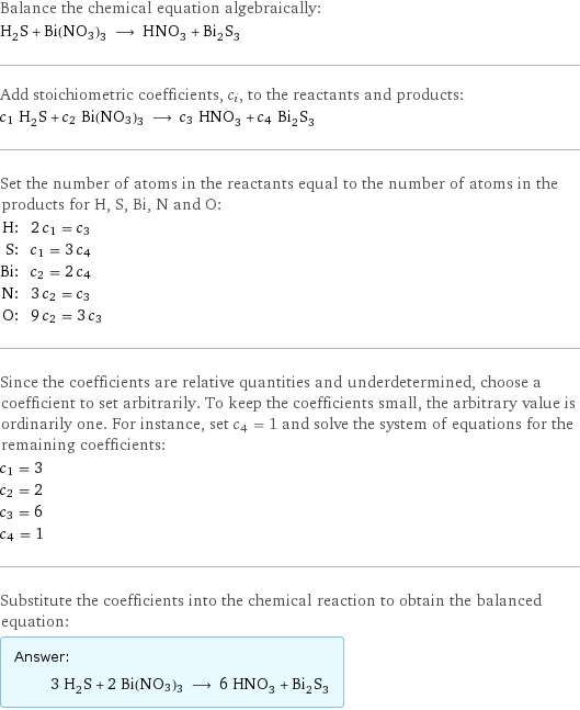 Balance the chemical equation algebraically: H_2S + Bi(NO3)3 ⟶ HNO_3 + Bi_2S_3 Add stoichiometric coefficients, c_i, to the reactants and products: c_1 H_2S + c_2 Bi(NO3)3 ⟶ c_3 HNO_3 + c_4 Bi_2S_3 Set the number of atoms in the reactants equal to the number of atoms in the products for H, S, Bi, N and O: H: | 2 c_1 = c_3 S: | c_1 = 3 c_4 Bi: | c_2 = 2 c_4 N: | 3 c_2 = c_3 O: | 9 c_2 = 3 c_3 Since the coefficients are relative quantities and underdetermined, choose a coefficient to set arbitrarily. To keep the coefficients small, the arbitrary value is ordinarily one. For instance, set c_4 = 1 and solve the system of equations for the remaining coefficients: c_1 = 3 c_2 = 2 c_3 = 6 c_4 = 1 Substitute the coefficients into the chemical reaction to obtain the balanced equation: Answer: |   | 3 H_2S + 2 Bi(NO3)3 ⟶ 6 HNO_3 + Bi_2S_3