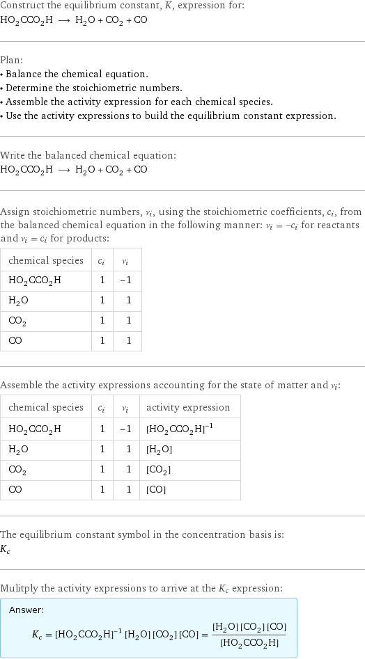 Construct the equilibrium constant, K, expression for: HO_2CCO_2H ⟶ H_2O + CO_2 + CO Plan: • Balance the chemical equation. • Determine the stoichiometric numbers. • Assemble the activity expression for each chemical species. • Use the activity expressions to build the equilibrium constant expression. Write the balanced chemical equation: HO_2CCO_2H ⟶ H_2O + CO_2 + CO Assign stoichiometric numbers, ν_i, using the stoichiometric coefficients, c_i, from the balanced chemical equation in the following manner: ν_i = -c_i for reactants and ν_i = c_i for products: chemical species | c_i | ν_i HO_2CCO_2H | 1 | -1 H_2O | 1 | 1 CO_2 | 1 | 1 CO | 1 | 1 Assemble the activity expressions accounting for the state of matter and ν_i: chemical species | c_i | ν_i | activity expression HO_2CCO_2H | 1 | -1 | ([HO2CCO2H])^(-1) H_2O | 1 | 1 | [H2O] CO_2 | 1 | 1 | [CO2] CO | 1 | 1 | [CO] The equilibrium constant symbol in the concentration basis is: K_c Mulitply the activity expressions to arrive at the K_c expression: Answer: |   | K_c = ([HO2CCO2H])^(-1) [H2O] [CO2] [CO] = ([H2O] [CO2] [CO])/([HO2CCO2H])