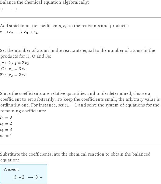 Balance the chemical equation algebraically:  + ⟶ +  Add stoichiometric coefficients, c_i, to the reactants and products: c_1 + c_2 ⟶ c_3 + c_4  Set the number of atoms in the reactants equal to the number of atoms in the products for H, O and Fe: H: | 2 c_1 = 2 c_3 O: | c_1 = 3 c_4 Fe: | c_2 = 2 c_4 Since the coefficients are relative quantities and underdetermined, choose a coefficient to set arbitrarily. To keep the coefficients small, the arbitrary value is ordinarily one. For instance, set c_4 = 1 and solve the system of equations for the remaining coefficients: c_1 = 3 c_2 = 2 c_3 = 3 c_4 = 1 Substitute the coefficients into the chemical reaction to obtain the balanced equation: Answer: |   | 3 + 2 ⟶ 3 + 