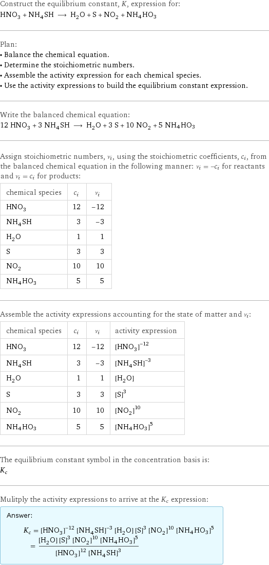 Construct the equilibrium constant, K, expression for: HNO_3 + NH_4SH ⟶ H_2O + S + NO_2 + NH4HO3 Plan: • Balance the chemical equation. • Determine the stoichiometric numbers. • Assemble the activity expression for each chemical species. • Use the activity expressions to build the equilibrium constant expression. Write the balanced chemical equation: 12 HNO_3 + 3 NH_4SH ⟶ H_2O + 3 S + 10 NO_2 + 5 NH4HO3 Assign stoichiometric numbers, ν_i, using the stoichiometric coefficients, c_i, from the balanced chemical equation in the following manner: ν_i = -c_i for reactants and ν_i = c_i for products: chemical species | c_i | ν_i HNO_3 | 12 | -12 NH_4SH | 3 | -3 H_2O | 1 | 1 S | 3 | 3 NO_2 | 10 | 10 NH4HO3 | 5 | 5 Assemble the activity expressions accounting for the state of matter and ν_i: chemical species | c_i | ν_i | activity expression HNO_3 | 12 | -12 | ([HNO3])^(-12) NH_4SH | 3 | -3 | ([NH4SH])^(-3) H_2O | 1 | 1 | [H2O] S | 3 | 3 | ([S])^3 NO_2 | 10 | 10 | ([NO2])^10 NH4HO3 | 5 | 5 | ([NH4HO3])^5 The equilibrium constant symbol in the concentration basis is: K_c Mulitply the activity expressions to arrive at the K_c expression: Answer: |   | K_c = ([HNO3])^(-12) ([NH4SH])^(-3) [H2O] ([S])^3 ([NO2])^10 ([NH4HO3])^5 = ([H2O] ([S])^3 ([NO2])^10 ([NH4HO3])^5)/(([HNO3])^12 ([NH4SH])^3)