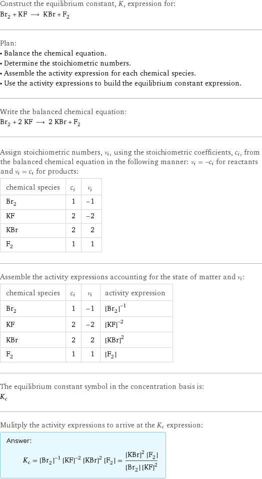 Construct the equilibrium constant, K, expression for: Br_2 + KF ⟶ KBr + F_2 Plan: • Balance the chemical equation. • Determine the stoichiometric numbers. • Assemble the activity expression for each chemical species. • Use the activity expressions to build the equilibrium constant expression. Write the balanced chemical equation: Br_2 + 2 KF ⟶ 2 KBr + F_2 Assign stoichiometric numbers, ν_i, using the stoichiometric coefficients, c_i, from the balanced chemical equation in the following manner: ν_i = -c_i for reactants and ν_i = c_i for products: chemical species | c_i | ν_i Br_2 | 1 | -1 KF | 2 | -2 KBr | 2 | 2 F_2 | 1 | 1 Assemble the activity expressions accounting for the state of matter and ν_i: chemical species | c_i | ν_i | activity expression Br_2 | 1 | -1 | ([Br2])^(-1) KF | 2 | -2 | ([KF])^(-2) KBr | 2 | 2 | ([KBr])^2 F_2 | 1 | 1 | [F2] The equilibrium constant symbol in the concentration basis is: K_c Mulitply the activity expressions to arrive at the K_c expression: Answer: |   | K_c = ([Br2])^(-1) ([KF])^(-2) ([KBr])^2 [F2] = (([KBr])^2 [F2])/([Br2] ([KF])^2)