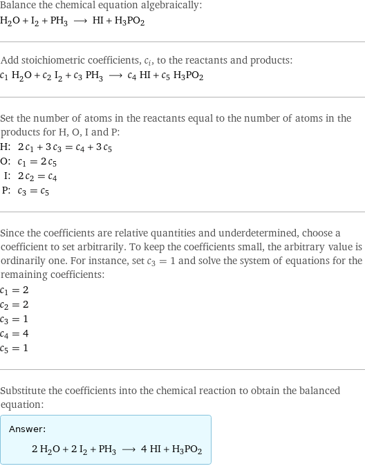 Balance the chemical equation algebraically: H_2O + I_2 + PH_3 ⟶ HI + H3PO2 Add stoichiometric coefficients, c_i, to the reactants and products: c_1 H_2O + c_2 I_2 + c_3 PH_3 ⟶ c_4 HI + c_5 H3PO2 Set the number of atoms in the reactants equal to the number of atoms in the products for H, O, I and P: H: | 2 c_1 + 3 c_3 = c_4 + 3 c_5 O: | c_1 = 2 c_5 I: | 2 c_2 = c_4 P: | c_3 = c_5 Since the coefficients are relative quantities and underdetermined, choose a coefficient to set arbitrarily. To keep the coefficients small, the arbitrary value is ordinarily one. For instance, set c_3 = 1 and solve the system of equations for the remaining coefficients: c_1 = 2 c_2 = 2 c_3 = 1 c_4 = 4 c_5 = 1 Substitute the coefficients into the chemical reaction to obtain the balanced equation: Answer: |   | 2 H_2O + 2 I_2 + PH_3 ⟶ 4 HI + H3PO2