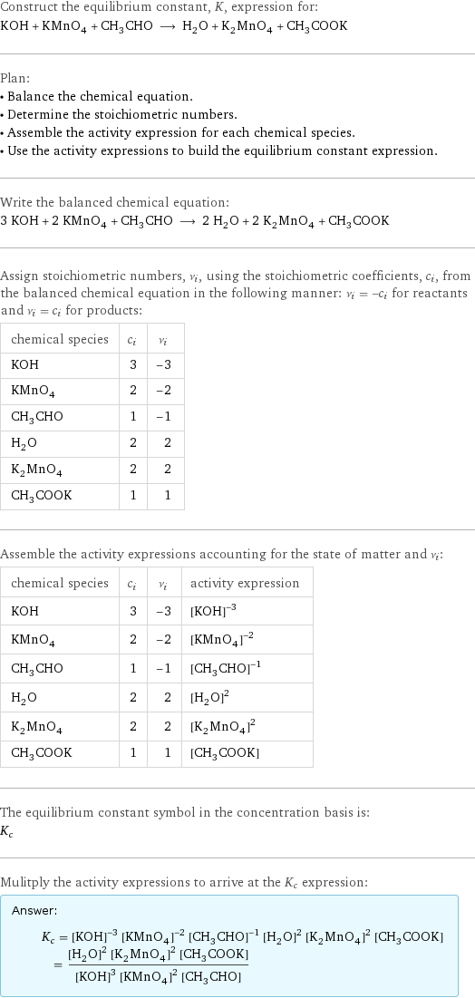 Construct the equilibrium constant, K, expression for: KOH + KMnO_4 + CH_3CHO ⟶ H_2O + K_2MnO_4 + CH_3COOK Plan: • Balance the chemical equation. • Determine the stoichiometric numbers. • Assemble the activity expression for each chemical species. • Use the activity expressions to build the equilibrium constant expression. Write the balanced chemical equation: 3 KOH + 2 KMnO_4 + CH_3CHO ⟶ 2 H_2O + 2 K_2MnO_4 + CH_3COOK Assign stoichiometric numbers, ν_i, using the stoichiometric coefficients, c_i, from the balanced chemical equation in the following manner: ν_i = -c_i for reactants and ν_i = c_i for products: chemical species | c_i | ν_i KOH | 3 | -3 KMnO_4 | 2 | -2 CH_3CHO | 1 | -1 H_2O | 2 | 2 K_2MnO_4 | 2 | 2 CH_3COOK | 1 | 1 Assemble the activity expressions accounting for the state of matter and ν_i: chemical species | c_i | ν_i | activity expression KOH | 3 | -3 | ([KOH])^(-3) KMnO_4 | 2 | -2 | ([KMnO4])^(-2) CH_3CHO | 1 | -1 | ([CH3CHO])^(-1) H_2O | 2 | 2 | ([H2O])^2 K_2MnO_4 | 2 | 2 | ([K2MnO4])^2 CH_3COOK | 1 | 1 | [CH3COOK] The equilibrium constant symbol in the concentration basis is: K_c Mulitply the activity expressions to arrive at the K_c expression: Answer: |   | K_c = ([KOH])^(-3) ([KMnO4])^(-2) ([CH3CHO])^(-1) ([H2O])^2 ([K2MnO4])^2 [CH3COOK] = (([H2O])^2 ([K2MnO4])^2 [CH3COOK])/(([KOH])^3 ([KMnO4])^2 [CH3CHO])